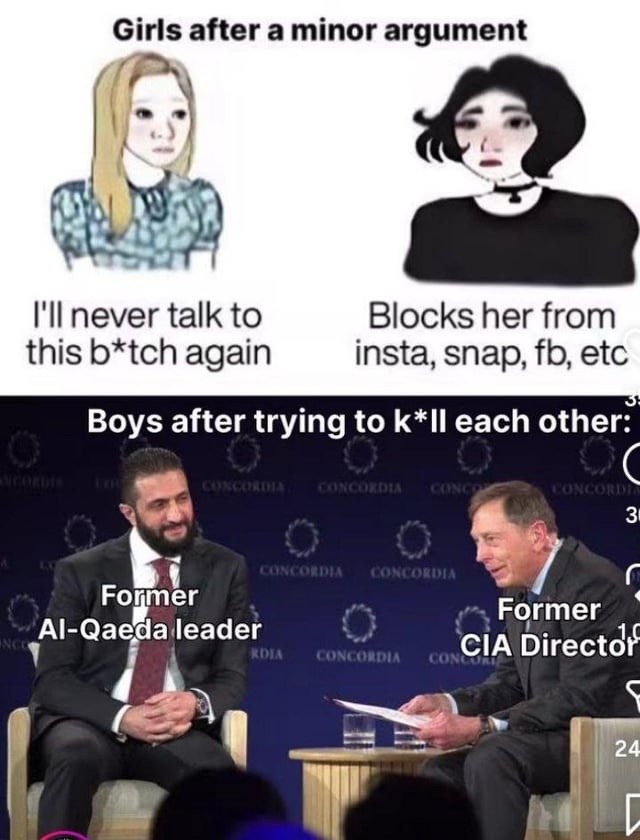 Girls after a minor argument. I'll never talk to this b*tch again. Blocks her from insta, snap, fb, etc. Boys after trying to k*ll each other. Former Al-Qaeda leader. Former CIA Director.