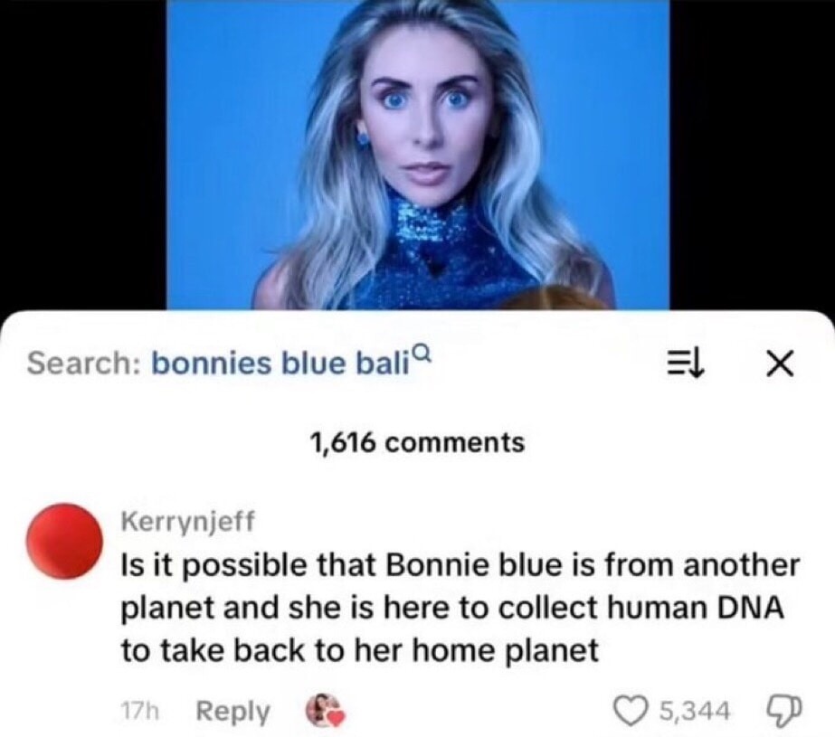 Search: bonnies blue bali
Is it possible that Bonnie blue is from another planet and she is here to collect human DNA to take back to her home planet