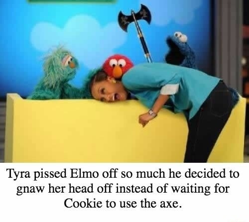 Tyra pissed Elmo off so much he decided to gnaw her head off instead of waiting for Cookie to use the axe.