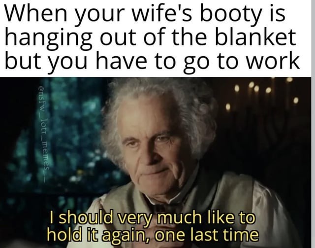 When your wife's booty is hanging out of the blanket but you have to go to work. I should very much like to hold it again, one last time.