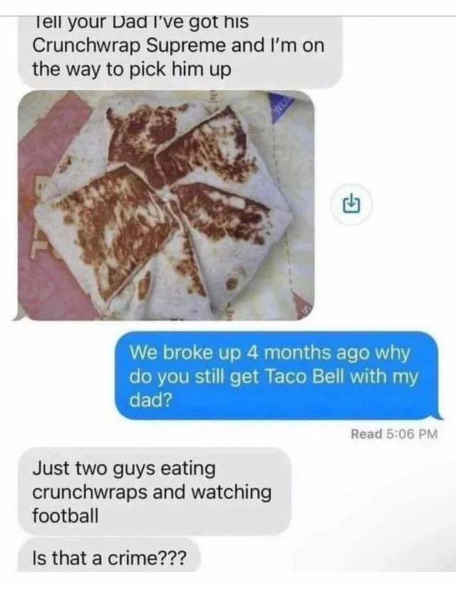 Tell your Dad I've got his Crunchwrap Supreme and I'm on the way to pick him up. We broke up 4 months ago why do you still get Taco Bell with my dad? Just two guys eating crunchwraps and watching football. Is that a crime???