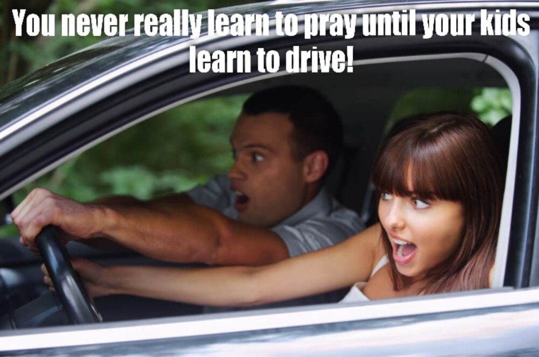 You never really learn to pray until your kids learn to drive!