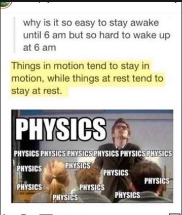 Why is it so easy to stay awake until 6 am but so hard to wake up at 6 am. Things in motion tend to stay in motion, while things at rest tend to stay at rest. PHYSICS PHYSICS PHYSICS PHYSICS PHYSICS PHYSICS PHYSICS PHYSICS PHYSICS PHYSICS PHYSICS PHYSICS PHYSICS PHYSICS PHYSICS PHYSICS