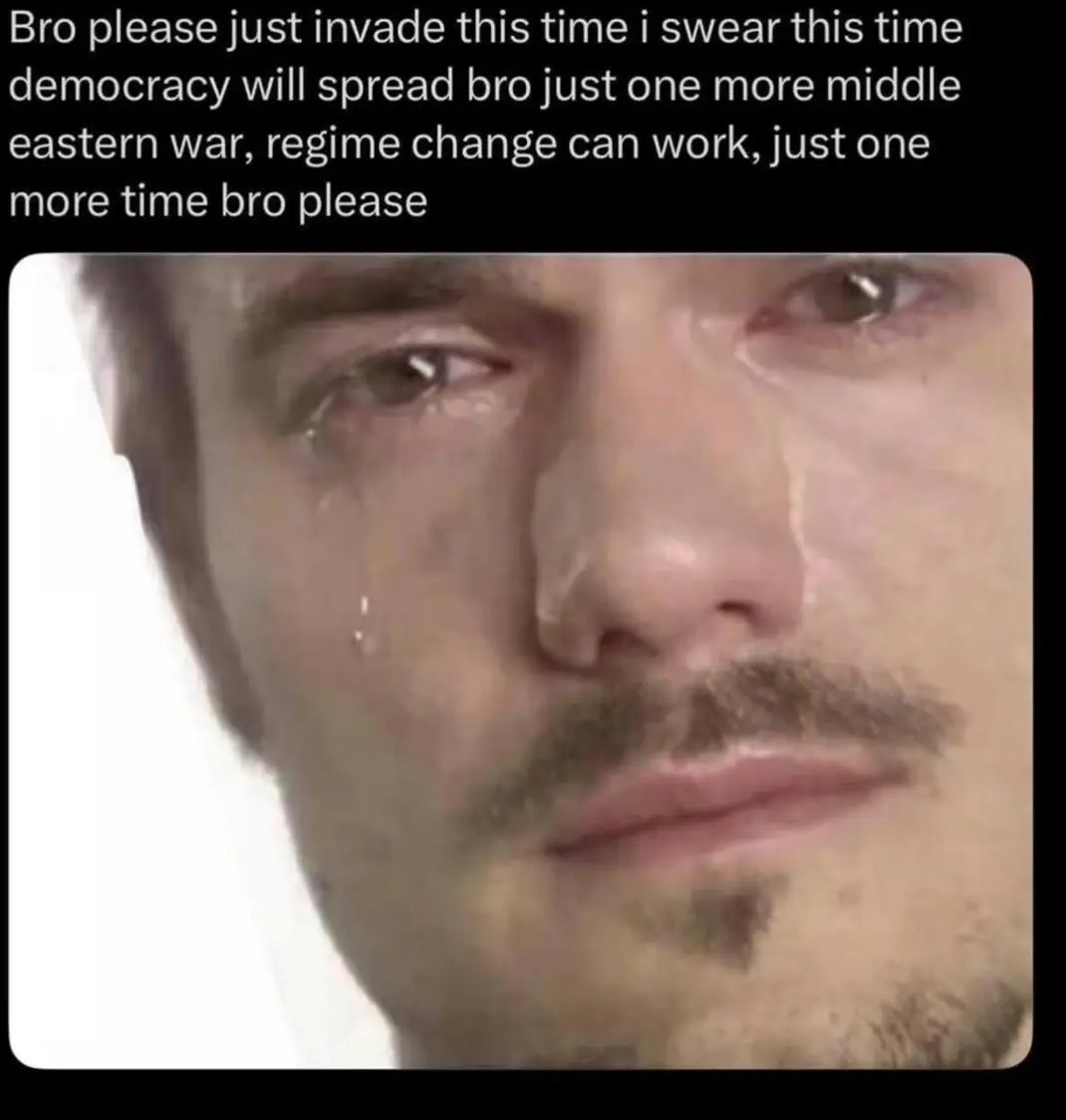 Bro please just invade this time i swear this time democracy will spread bro just one more middle eastern war, regime change can work, just one more time bro please