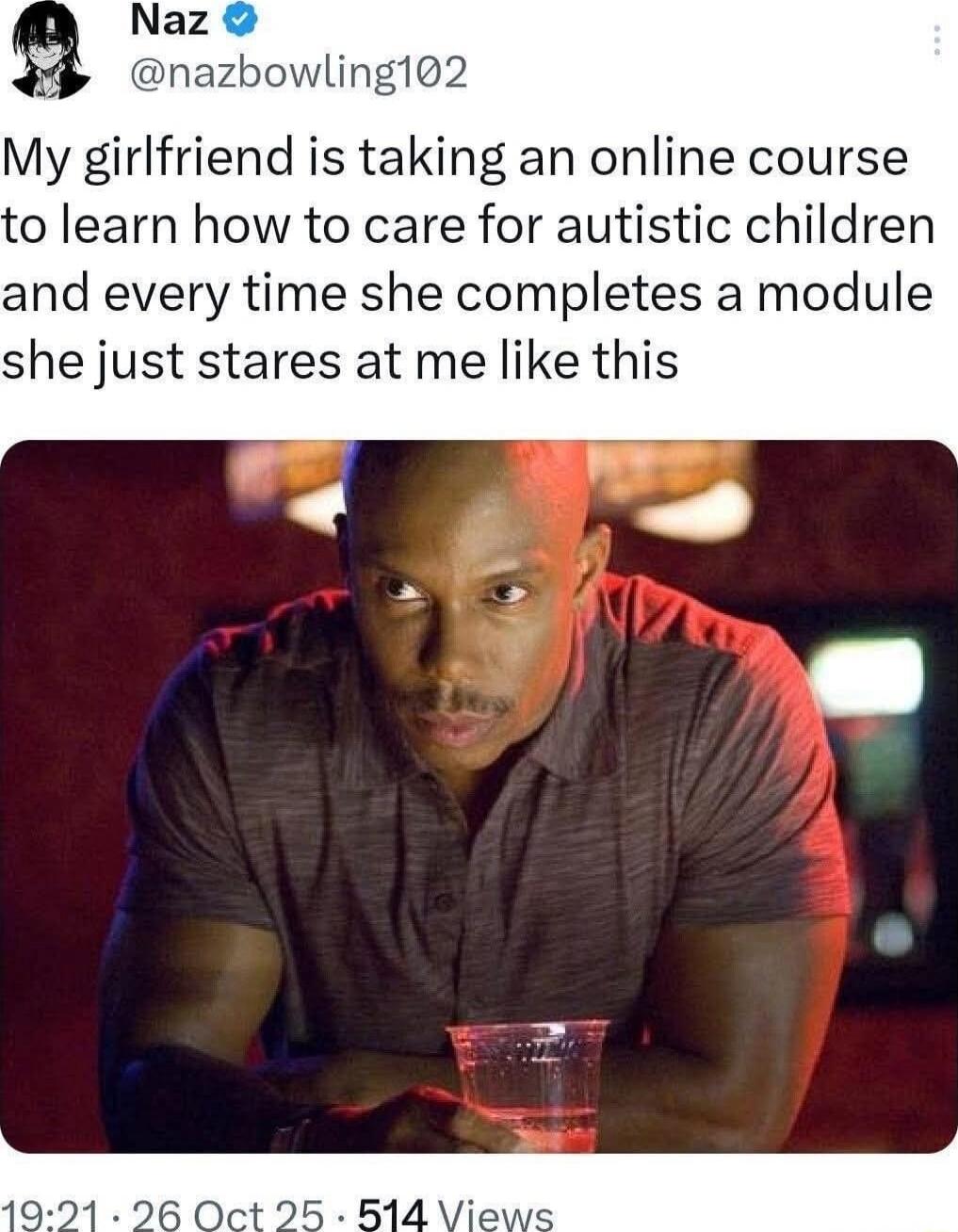 My girlfriend is taking an online course to learn how to care for autistic children and every time she completes a module she just stares at me like this