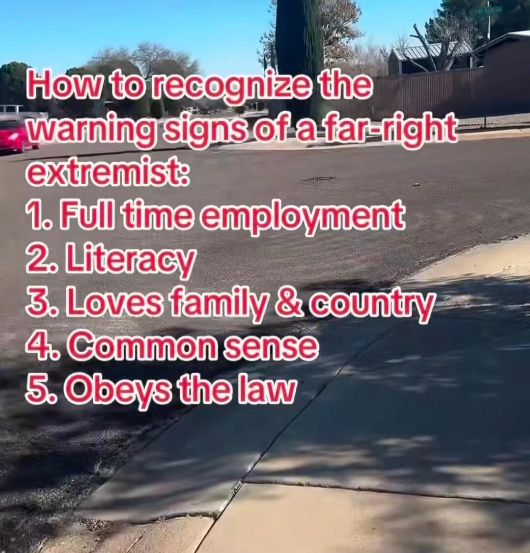 How to recognize the warning signs of a far-right extremist:
1. Full time employment
2. Literacy
3. Loves family & country
4. Common sense
5. Obeys the law