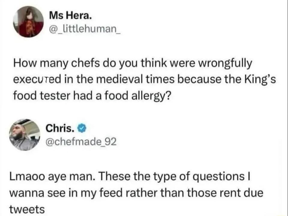 How many chefs do you think were wrongfully executed in the medieval times because the King's food tester had a food allergy?
Lmaoo aye man. These the type of questions I wanna see in my feed rather than those rent due tweets