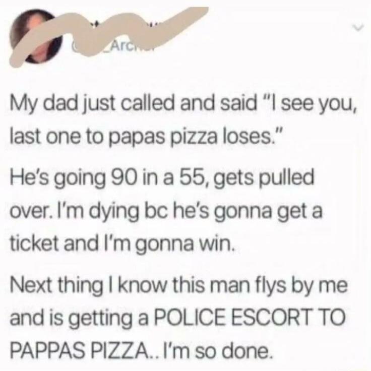 My dad just called and said “I see you, last one to papas pizza loses.” He’s going 90 in a 55, gets pulled over. I’m dying bc he’s gonna get a ticket and I’m gonna win. Next thing I know this man flys by me and is getting a POLICE ESCORT TO PAPPAS PIZZA.. I’m so done.