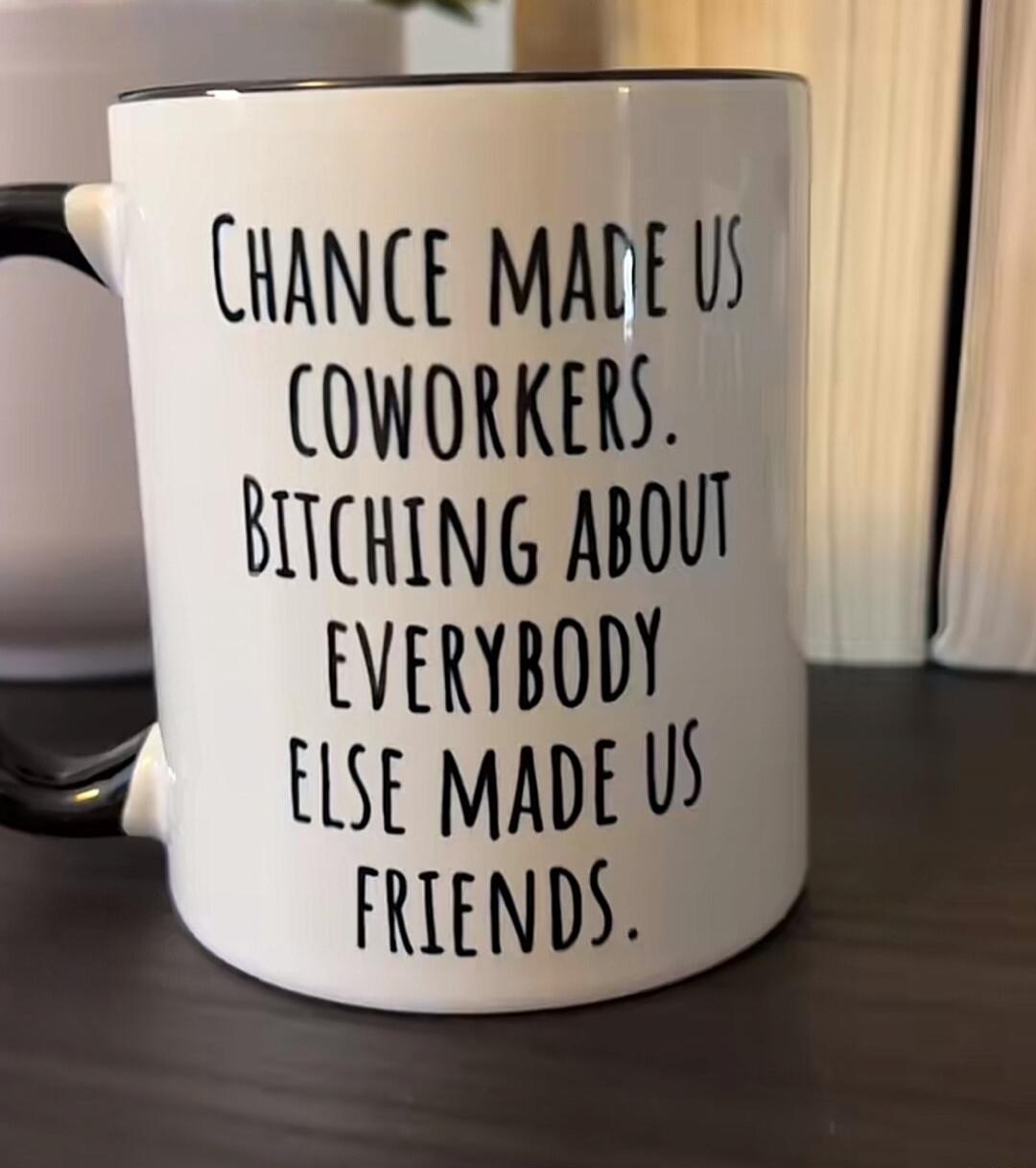 CHANCE MADE US COWORKERS. BITCHING ABOUT EVERYBODY ELSE MADE US FRIENDS.