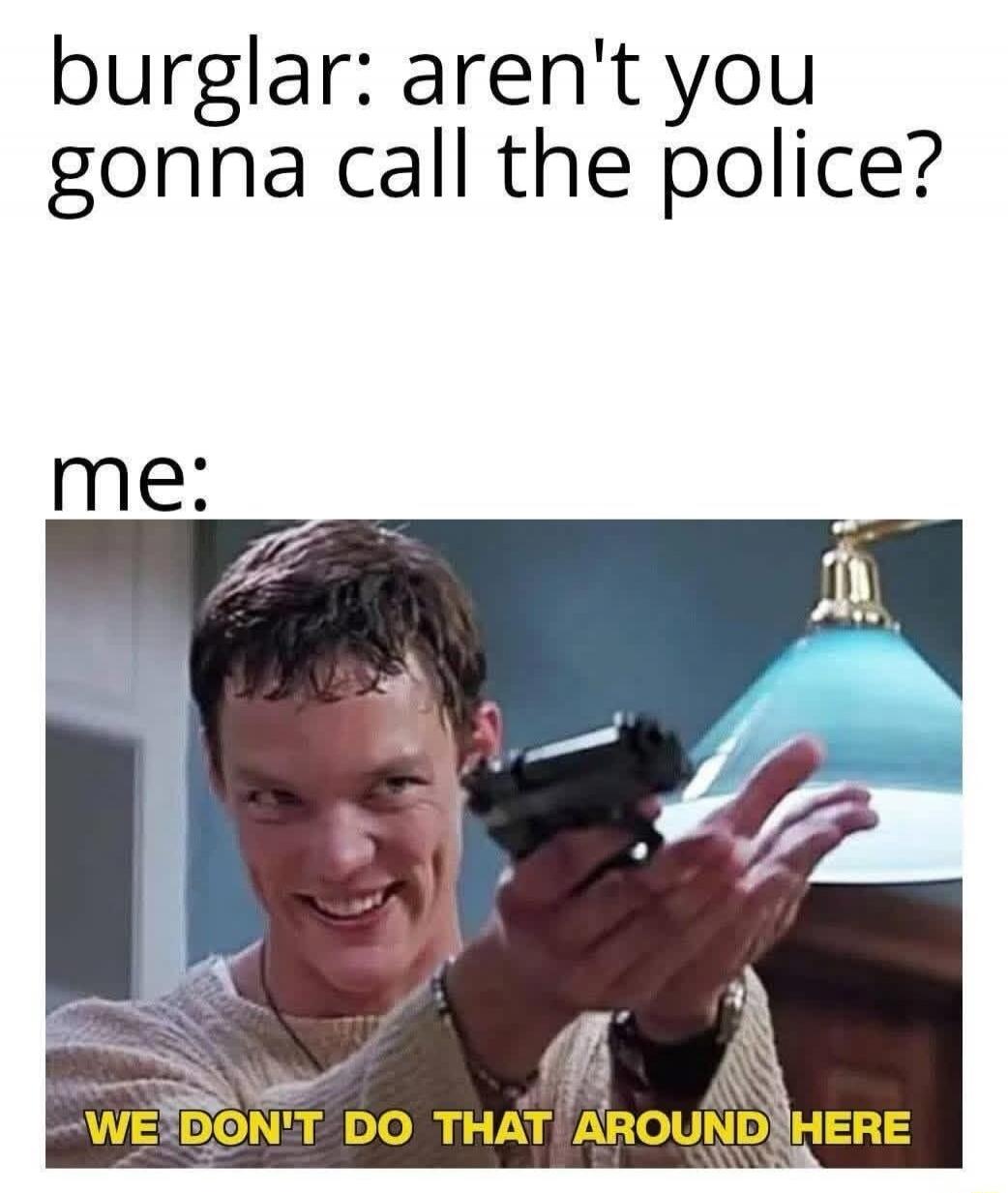 burglar: aren't you gonna call the police?
me:
WE DON'T DO THAT AROUND HERE