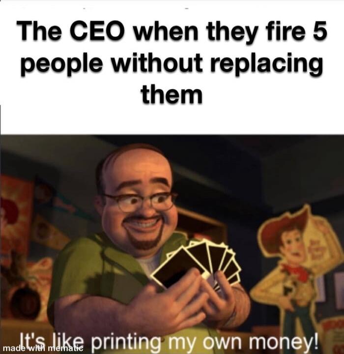 The CEO when they fire 5 people without replacing them. It's like printing my own money!