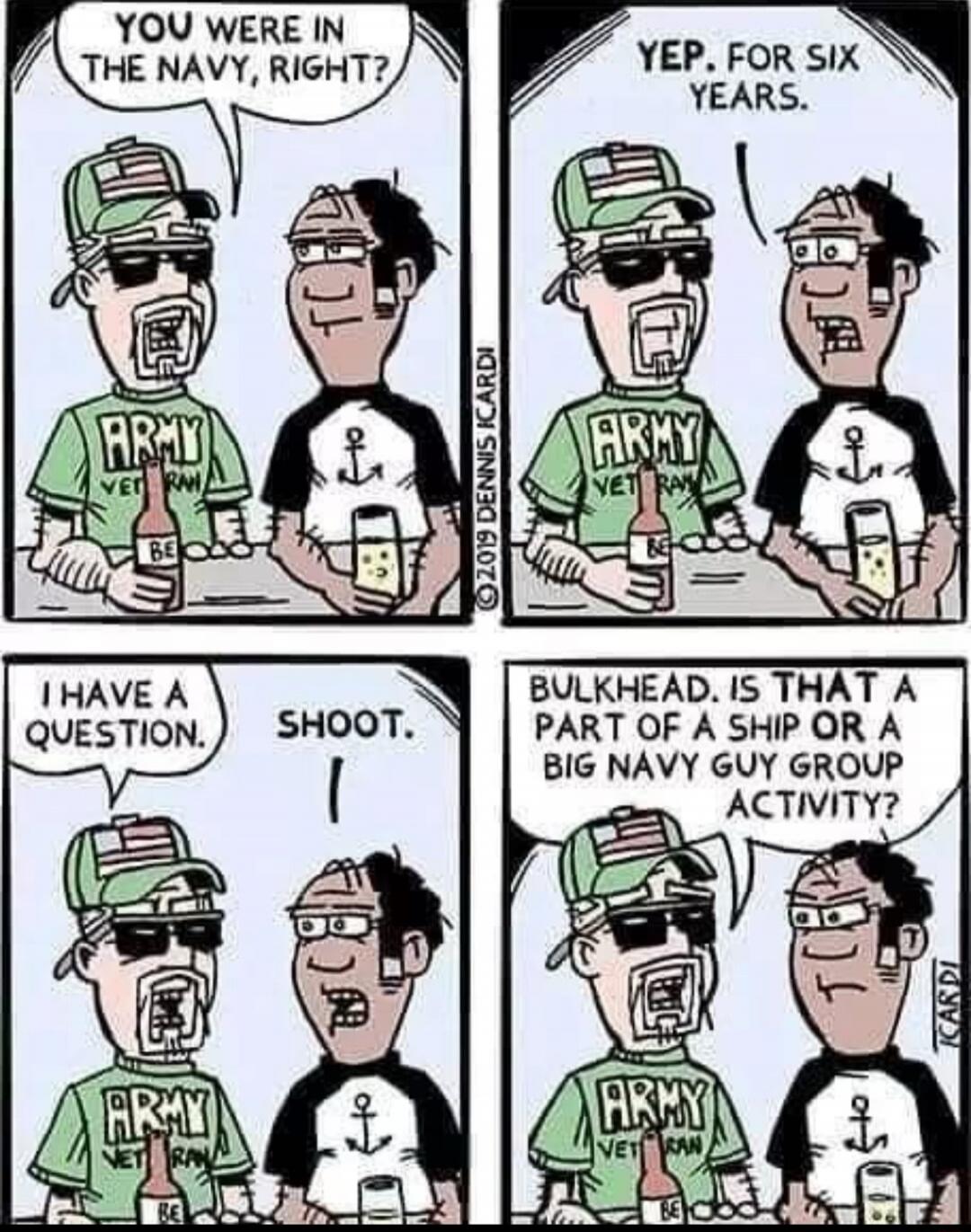 YOU WERE IN THE NAVY, RIGHT? YEP. FOR SIX YEARS. I HAVE A QUESTION. SHOOT. BULKHEAD. IS THAT A PART OF A SHIP OR A BIG NAVY GUY GROUP ACTIVITY?