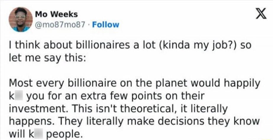 I think about billionaires a lot (kinda my job?) so let me say this: Most every billionaire on the planet would happily kill you for an extra few points on their investment. This isn't theoretical, it literally happens. They literally make decisions they know will kill people.