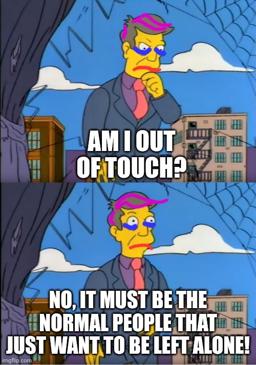 AM I OUT OF TOUCH?
NO, IT MUST BE THE NORMAL PEOPLE THAT JUST WANT TO BE LEFT ALONE!