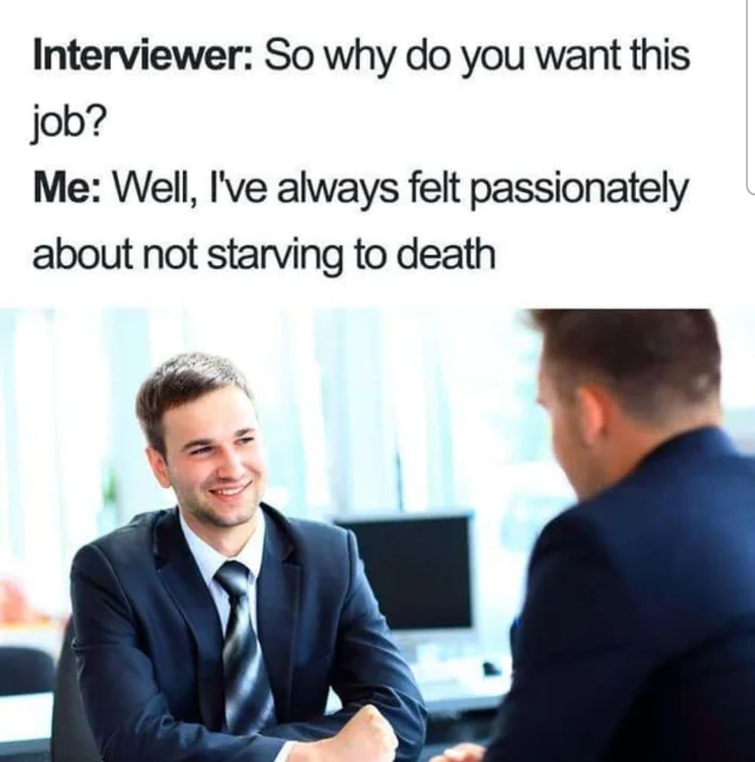 Interviewer: So why do you want this job?
Me: Well, I've always felt passionately about not starving to death