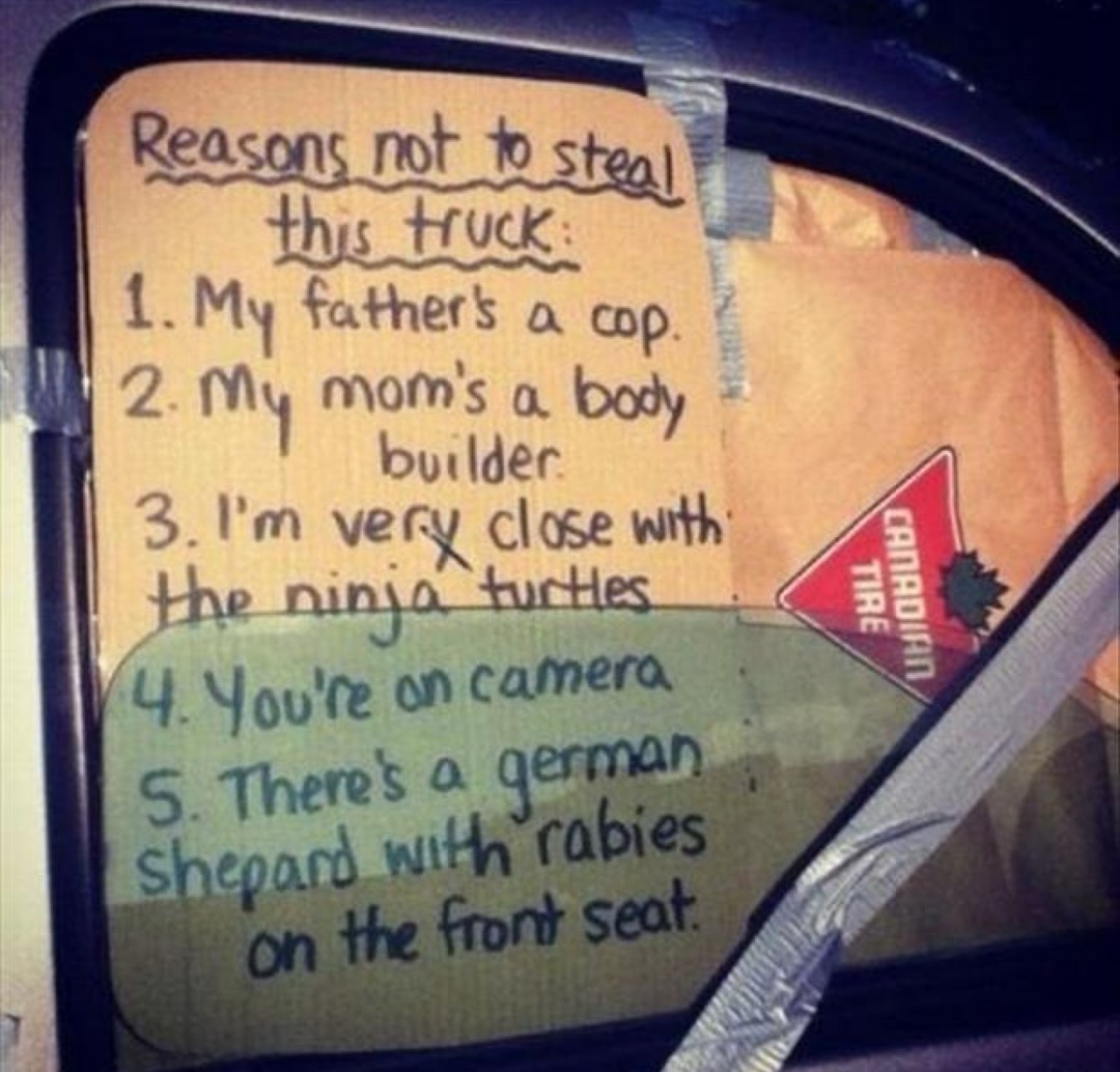 Reasons not to steal this truck:
1. My father's a cop.
2. My mom's a body builder.
3. I'm very close with the ninja turtles.
4. You're on camera.
5. There's a german shepard with rabies on the front seat.