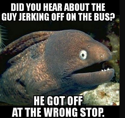 DID YOU HEAR ABOUT THE GUY JERKING OFF ON THE BUS? HE GOT OFF AT THE WRONG STOP.