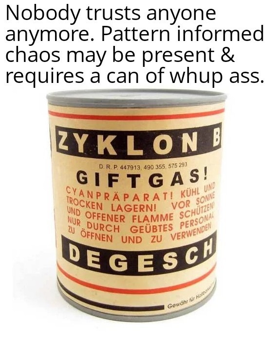 Nobody trusts anyone anymore. Pattern informed chaos may be present & requires a can of whup ass. ZYKLON B GIFTGAS! CYANPRÄPARAT! KÜHL UND TROCKEN LAGERN! VOR SONNE UND OFFENER FLAMME SCHÜTZEN! NUR DURCH GEÜBTES PERSONAL ZU ÖFFNEN UND ZU VERWENDEN DEGESCH