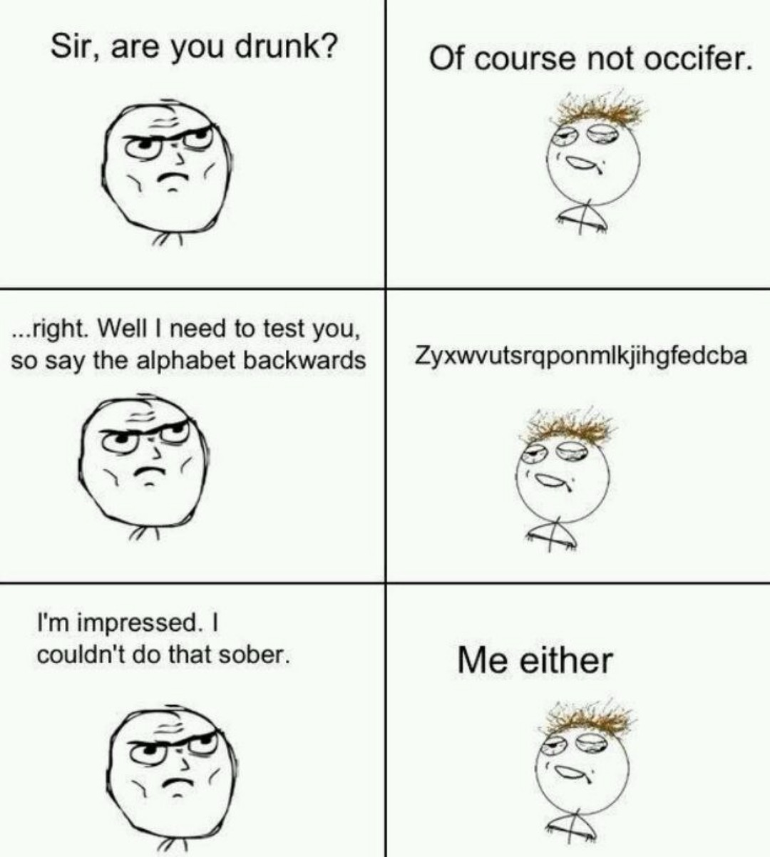 Sir, are you drunk? Of course not occifer. ...right. Well I need to test you, so say the alphabet backwards. Zyxwvutsrqponmlkjihgfedcba. I'm impressed. I couldn't do that sober. Me either.