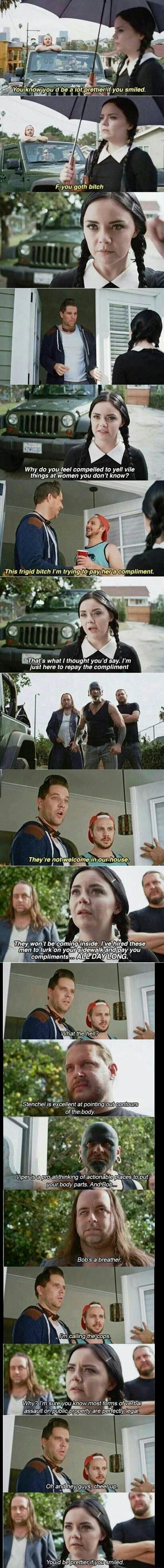 You know you'd be a lot prettier if you smiled.
F-you goth bitch
Why do you feel compelled to yell vile things at women you don't know?
This frigid bitch I'm trying to pay her a compliment.
That's what I thought you'd say. I'm just here to repay the compliment
They're not welcome in our house.
They won't be coming inside. I've hired these men to lu