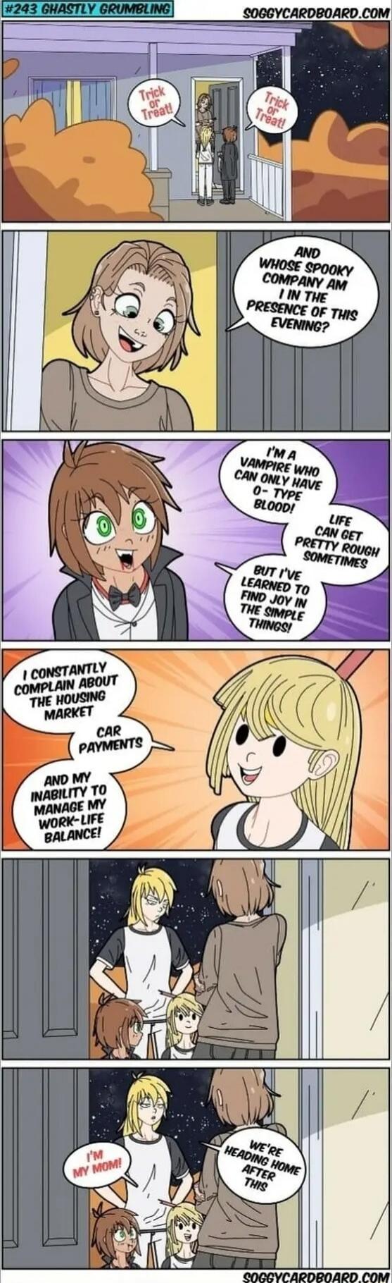 Trick or Treat! Trick or Treat! AND WHOSE SPOOKY COMPANY AM I IN THE PRESENCE OF THIS EVENING? I'M A VAMPIRE WHO CAN ONLY HAVE O-TYPE BLOOD! LIFE CAN GET PRETTY ROUGH SOMETIMES BUT I'VE LEARNED TO FIND JOY IN THE SIMPLE THINGS! I CONSTANTLY COMPLAIN ABOUT THE HOUSING MARKET CAR PAYMENTS AND MY INABILITY TO MANAGE MY WORK-LIFE BALANCE! I'M MY MOM! W