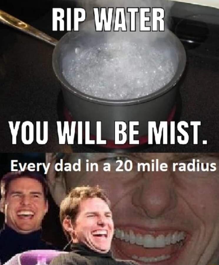 RIP WATER
YOU WILL BE MIST.
Every dad in a 20 mile radius