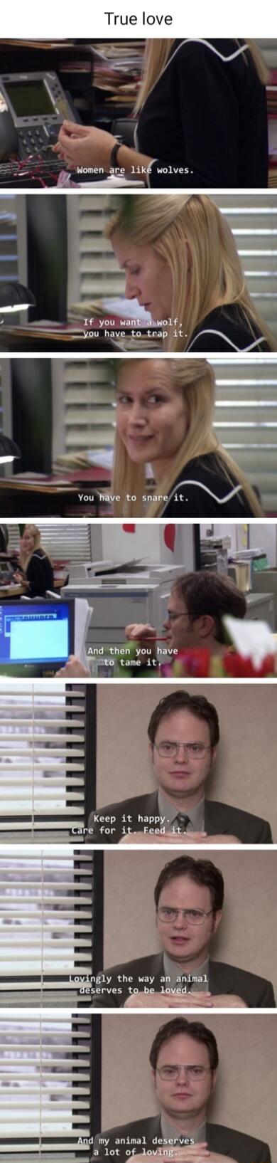 True love. Women are like wolves. If you want a wolf, you have to trap it. You have to snare it. And then you have to tame it. Keep it happy. Care for it. Feed it. Lovingly the way an animal deserves to be loved. And my animal deserves a lot of loving.