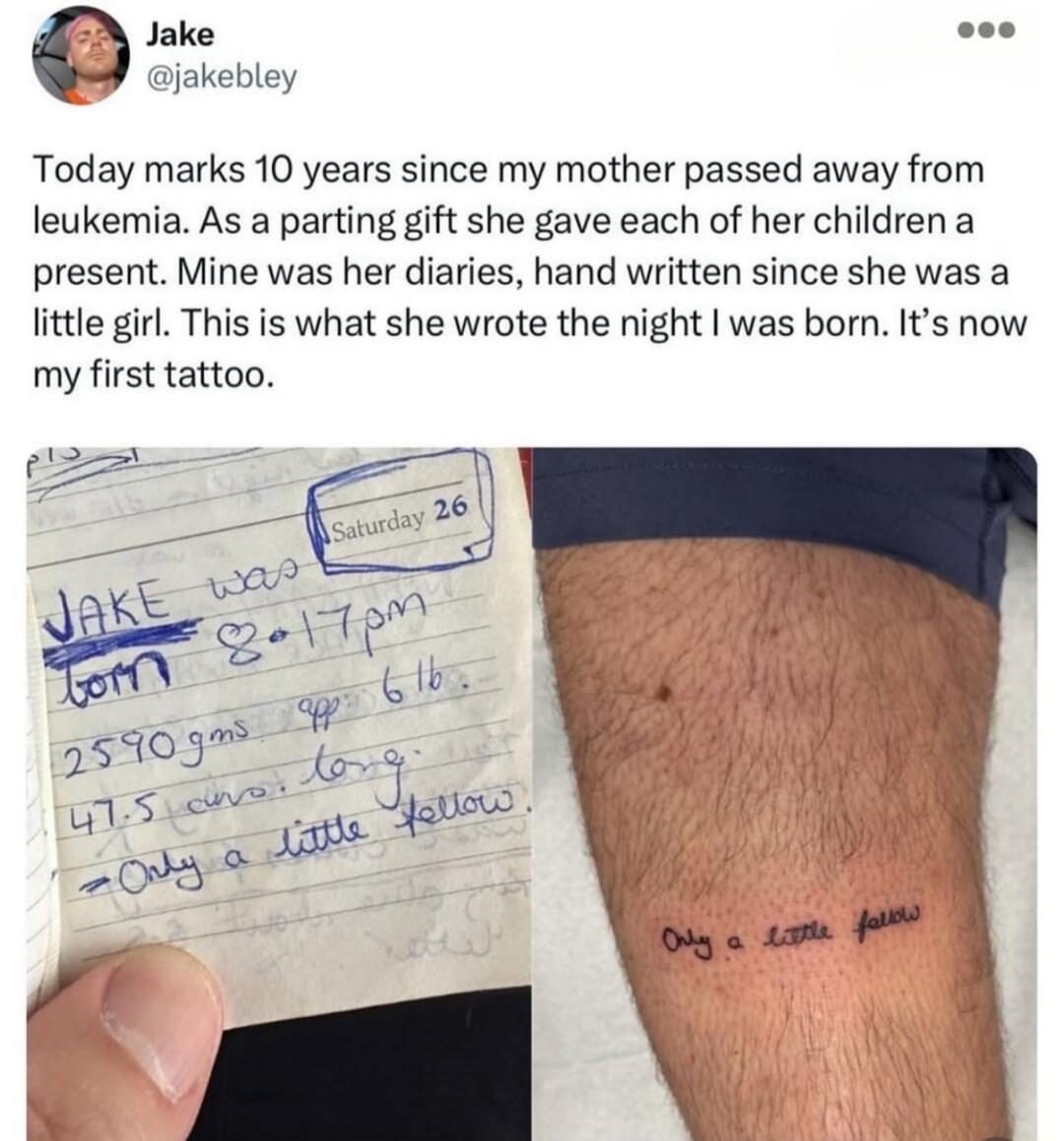 Today marks 10 years since my mother passed away from leukemia. As a parting gift she gave each of her children a present. Mine was her diaries, hand written since she was a little girl. This is what she wrote the night I was born. It's now my first tattoo. JAKE was born 8:17pm 2590 gms app. 6lb. 47.5 cm long. = Only a little fellow.