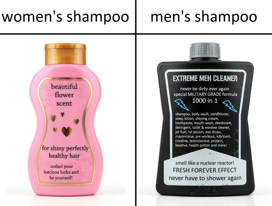women's shampoo
beautiful flower scent
for shiny perfectly healthy hair
unfurl your luscious locks and be yourself!
men's shampoo
EXTREME MEN CLEANER
never be dirty ever again
special MILITARY GRADE formula
1000 in 1
shampoo, body wash, conditioner, soap, lotion, shaving cream, toothpaste, mouth wash, deodorant, detergent, toilet & window cleaner, 