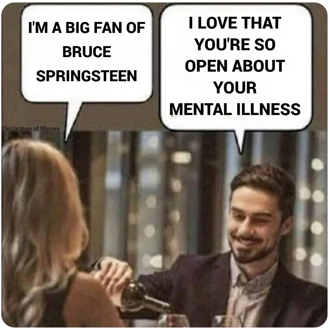 I'M A BIG FAN OF BRUCE SPRINGSTEEN
I LOVE THAT YOU'RE SO OPEN ABOUT YOUR MENTAL ILLNESS