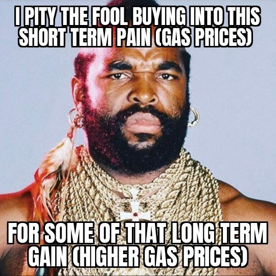 I PITY THE FOOL BUYING INTO THIS SHORT TERM PAIN (GAS PRICES) FOR SOME OF THAT LONG TERM GAIN (HIGHER GAS PRICES)