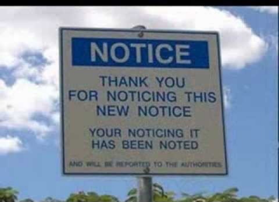 NOTICE
THANK YOU FOR NOTICING THIS NEW NOTICE
YOUR NOTICING IT HAS BEEN NOTED
AND WILL BE REPORTED TO THE AUTHORITIES