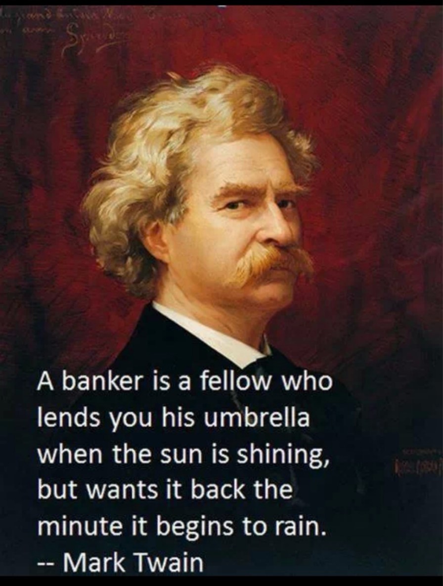 A banker is a fellow who lends you his umbrella when the sun is shining, but wants it back the minute it begins to rain. -- Mark Twain