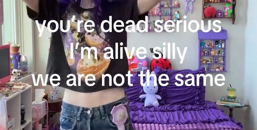 you're dead serious I'm alive silly we are not the same