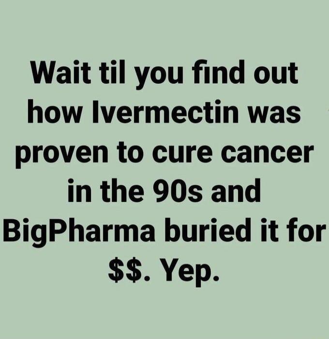 Wait til you find out how Ivermectin was proven to cure cancer in the 90s and BigPharma buried it for $$. Yep.