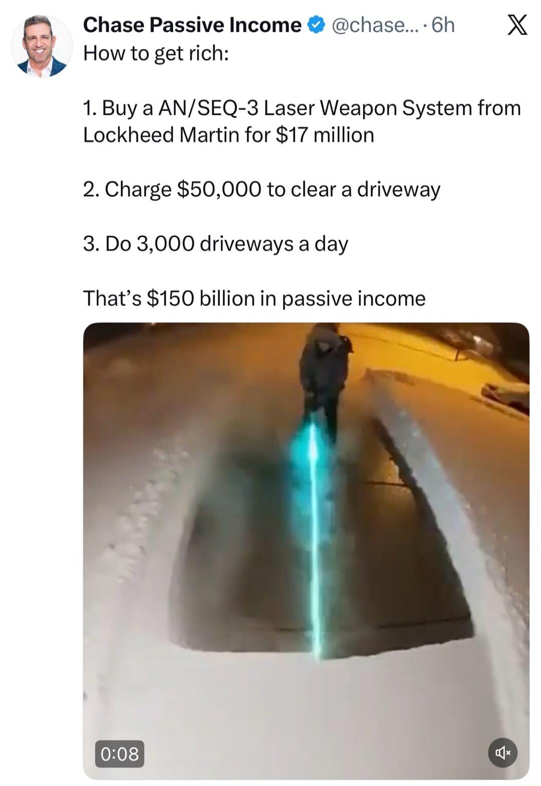 How to get rich:
1. Buy a AN/SEQ-3 Laser Weapon System from Lockheed Martin for $17 million
2. Charge $50,000 to clear a driveway
3. Do 3,000 driveways a day
That's $150 billion in passive income