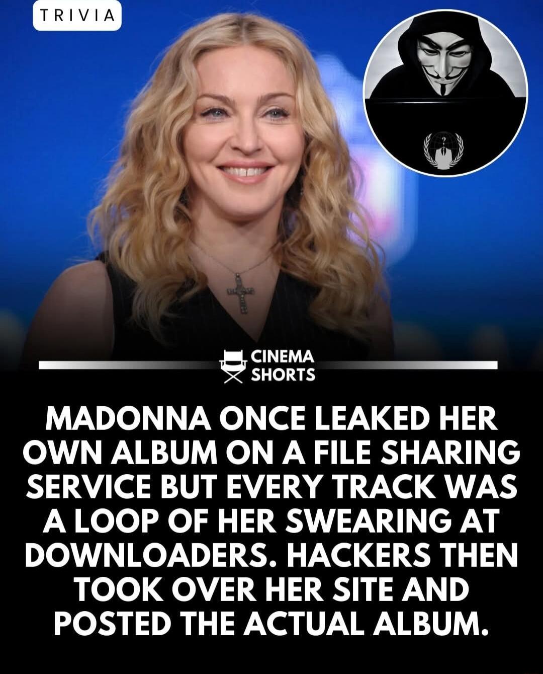 TRIVIA CINEMA SHORTS MADONNA ONCE LEAKED HER OWN ALBUM ON A FILE SHARING SERVICE BUT EVERY TRACK WAS A LOOP OF HER SWEARING AT DOWNLOADERS. HACKERS THEN TOOK OVER HER SITE AND POSTED THE ACTUAL ALBUM.
