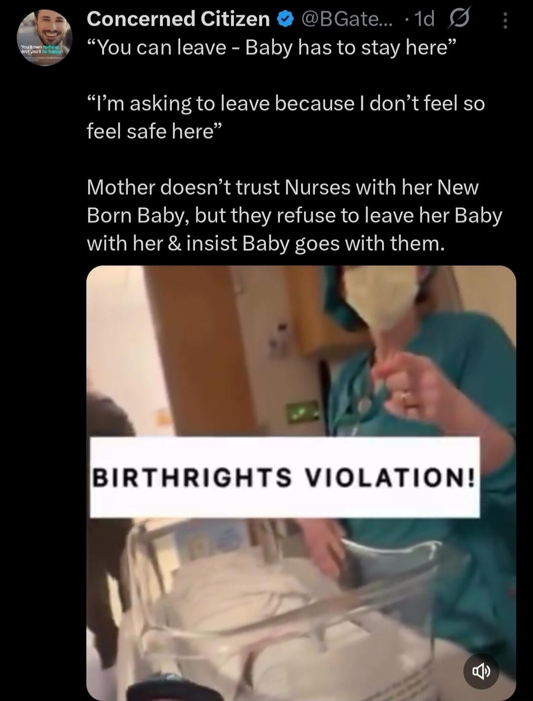 You can leave - Baby has to stay here. I'm asking to leave because I don't feel so safe here. Mother doesn't trust Nurses with her New Born Baby, but they refuse to leave her Baby with her & insist Baby goes with them. BIRTHRIGHTS VIOLATION!