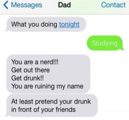 What you doing tonight
Studying
You are a nerd!!!
Get out there
Get drunk!!
You are ruining my name
At least pretend your drunk in front of your friends