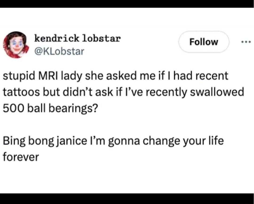 stupid MRI lady she asked me if I had recent tattoos but didn't ask if I've recently swallowed 500 ball bearings?
Bing bong janice I'm gonna change your life forever