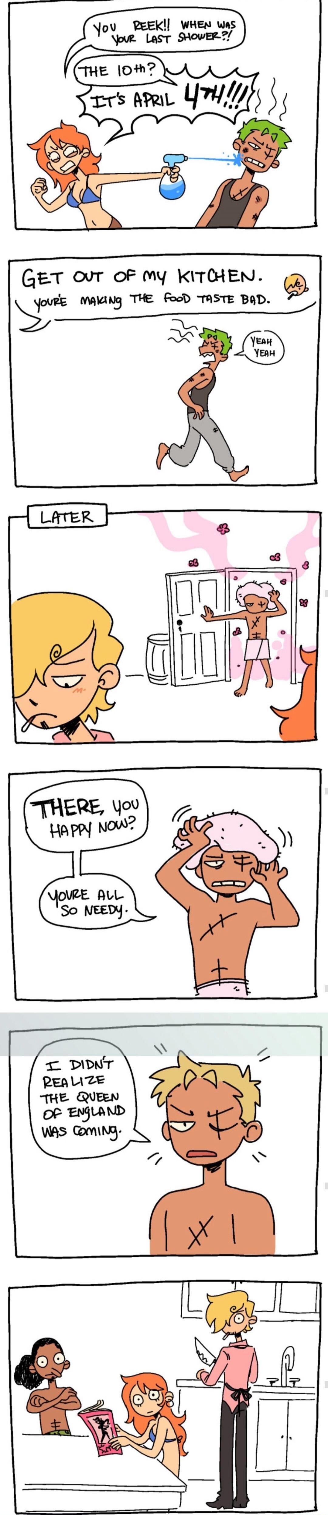 You reek!! When was your last shower?! The 10th? It's April 4th!!! Get out of my kitchen. You're making the food taste bad. Yeah, yeah. Later. There, you happy now? You're all so needy. I didn't realize the Queen of England was coming.