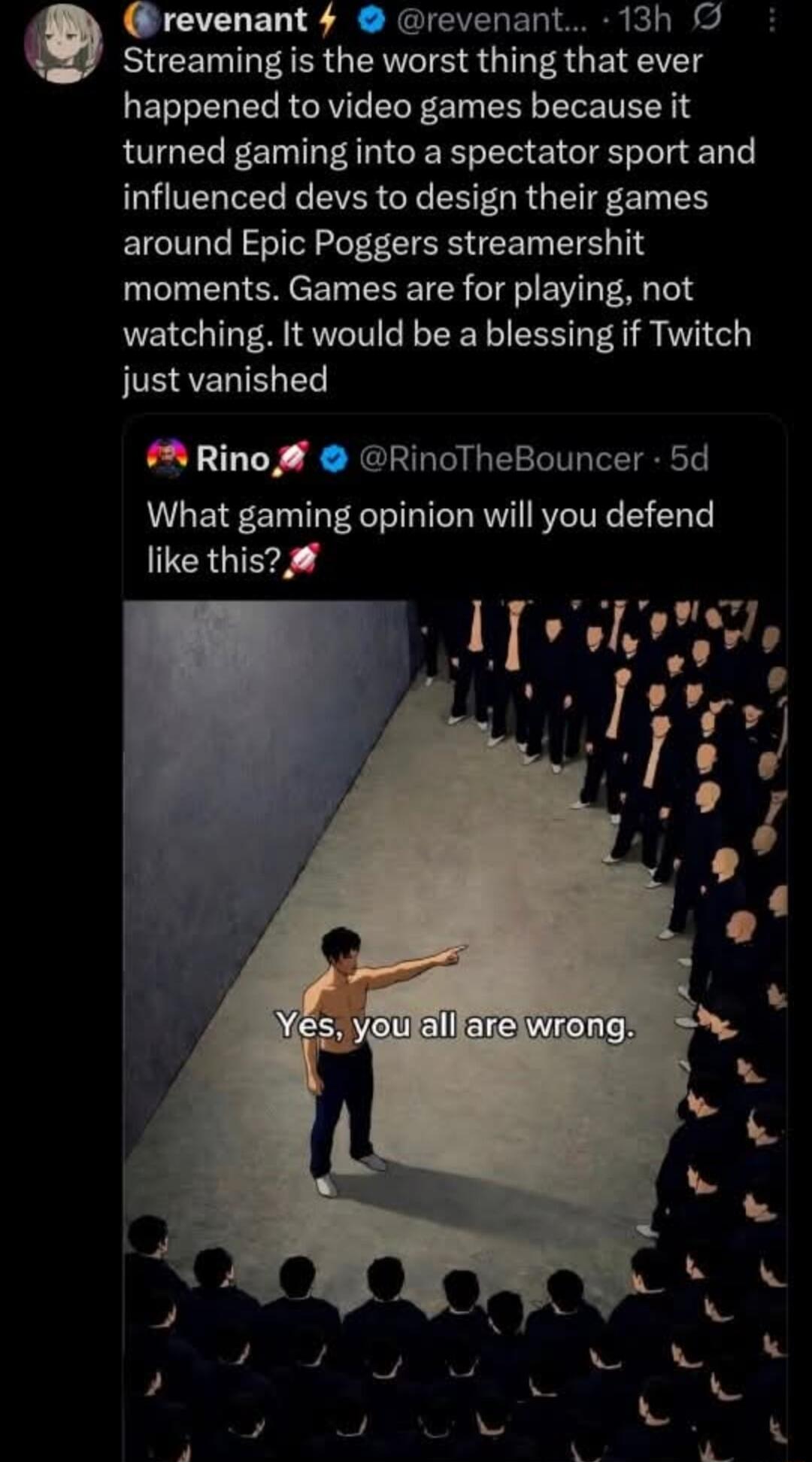 revenant @revenant... 13h Streaming is the worst thing that ever happened to video games because it turned gaming into a spectator sport and influenced devs to design their games around Epic Poggers streamershit moments. Games are for playing, not watching. It would be a blessing if Twitch just vanished. Rino @RinoTheBouncer 5d What gaming opinion 