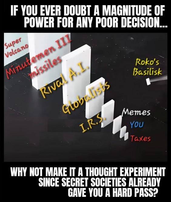 IF YOU EVER DOUBT A MAGNITUDE OF POWER FOR ANY POOR DECISION...
Super Volcano
Minutemen III missiles
Rival A.I.
Globalists
I.R.S.
Roko's Basilisk
Memes
YOU
Taxes
WHY NOT MAKE IT A THOUGHT EXPERIMENT SINCE SECRET SOCIETIES ALREADY GAVE YOU A HARD PASS?