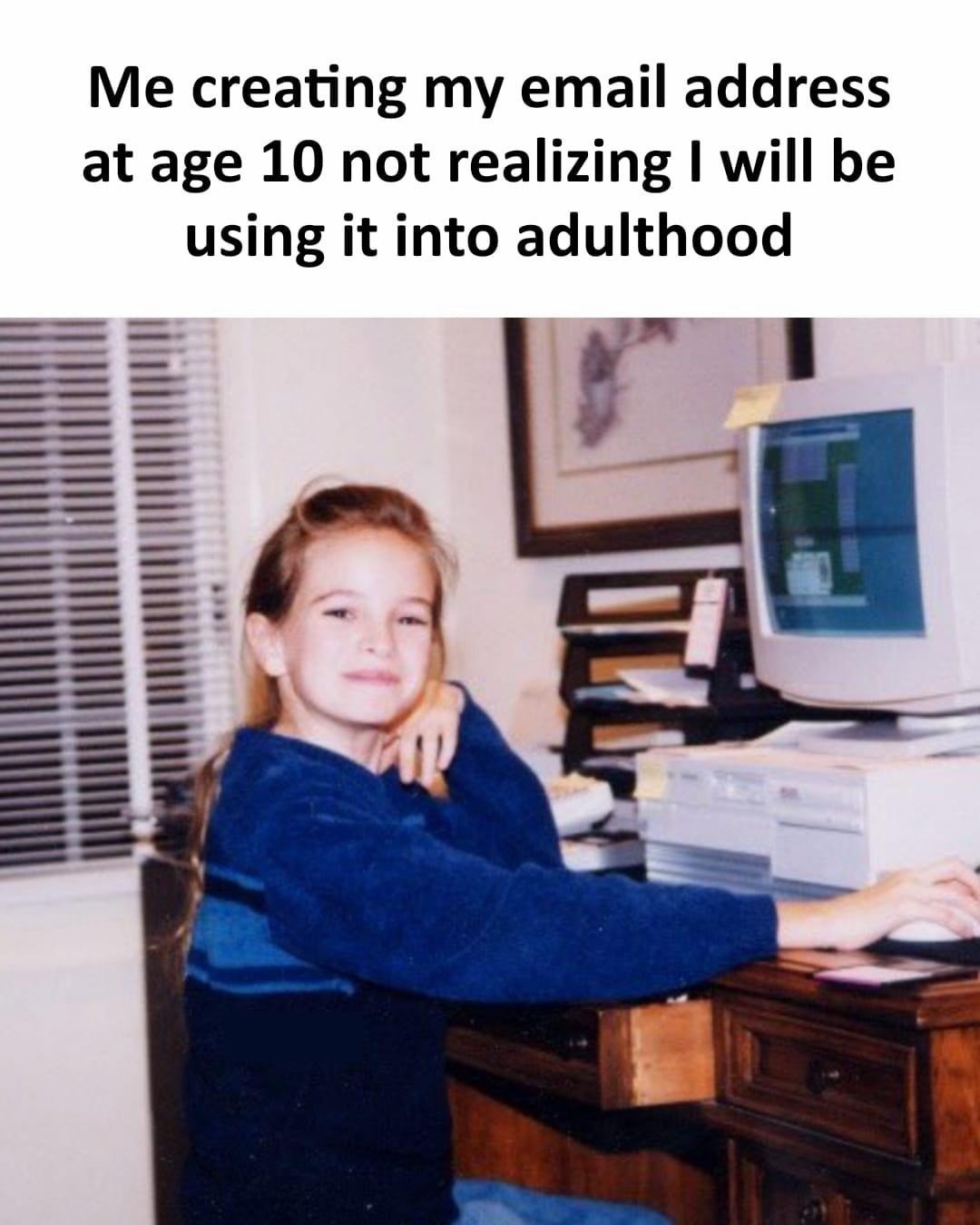 Me creating my email address at age 10 not realizing I will be using it into adulthood