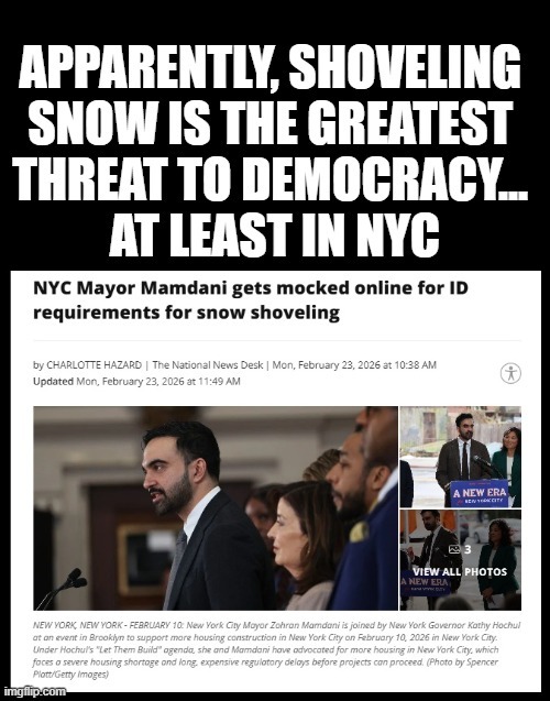 APPARENTLY, SHOVELING SNOW IS THE GREATEST THREAT TO DEMOCRACY... AT LEAST IN NYC NYC Mayor Mamdani gets mocked online for ID requirements for snow shoveling by CHARLOTTE HAZARD | The National News Desk | Mon, February 23, 2026 at 10:38 AM Updated Mon, February 23, 2026 at 11:49 AM NEW YORK, NEW YORK - FEBRUARY 10: New York City Mayor Zohran Mamdan