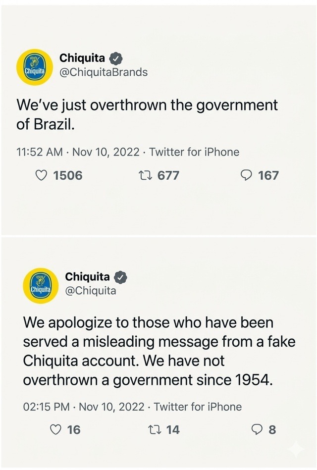 Chiquita @ChiquitaBrands We've just overthrown the government of Brazil. 11:52 AM · Nov 10, 2022 · Twitter for iPhone 1506 677 167 Chiquita @Chiquita We apologize to those who have been served a misleading message from a fake Chiquita account. We have not overthrown a government since 1954. 02:15 PM · Nov 10, 2022 · Twitter for iPhone 16 14 8