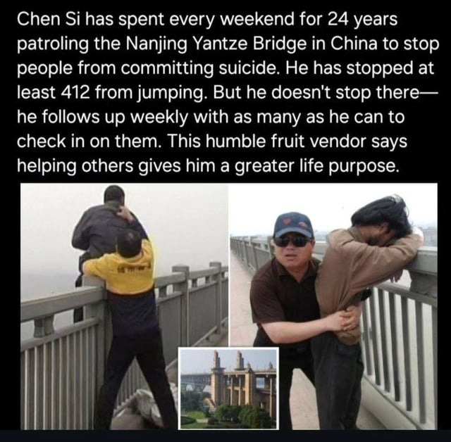 Chen Si has spent every weekend for 24 years patrolling the Nanjing Yantze Bridge in China to stop people from committing suicide. He has stopped at least 412 from jumping. But he doesn't stop there—he follows up weekly with as many as he can to check in on them. This humble fruit vendor says helping others gives him a greater life purpose.