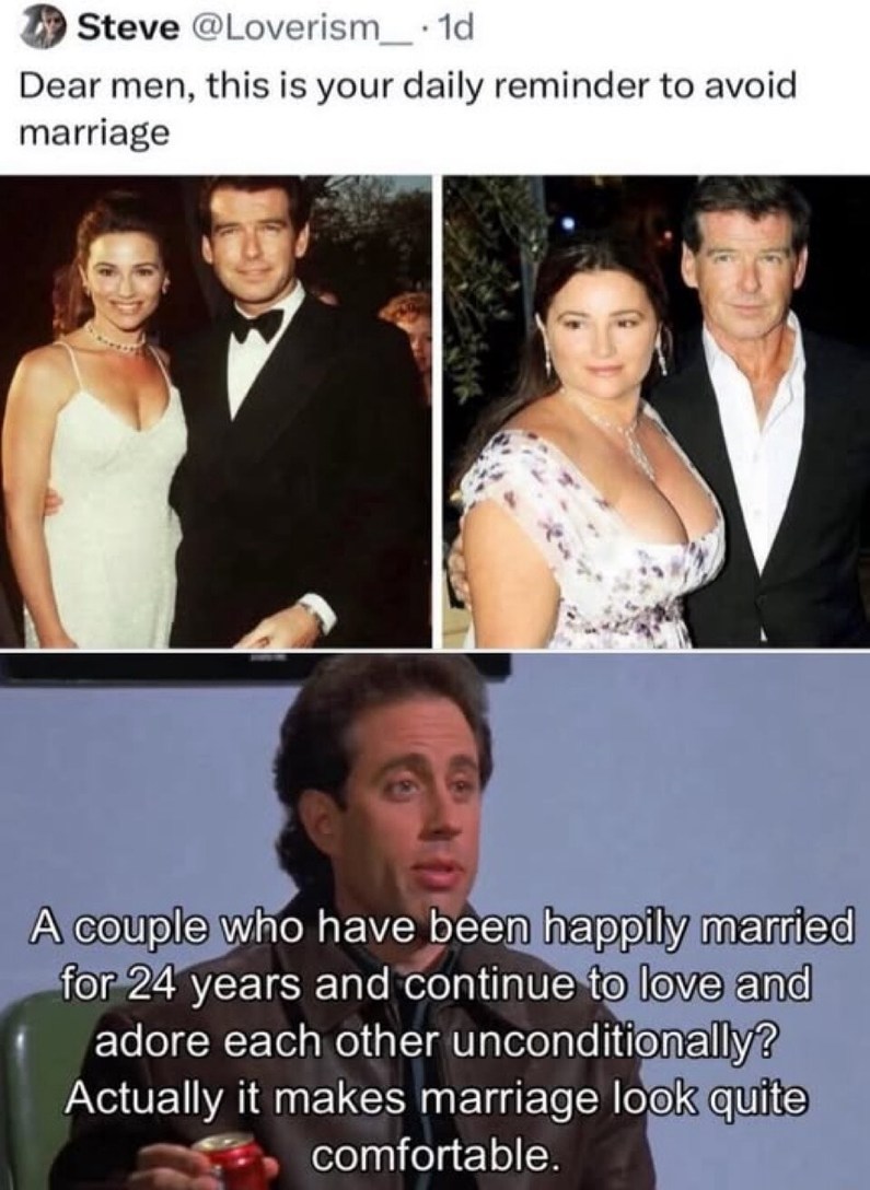 Steve @Loverism_ · 1d Dear men, this is your daily reminder to avoid marriage. A couple who have been happily married for 24 years and continue to love and adore each other unconditionally? Actually it makes marriage look quite comfortable.