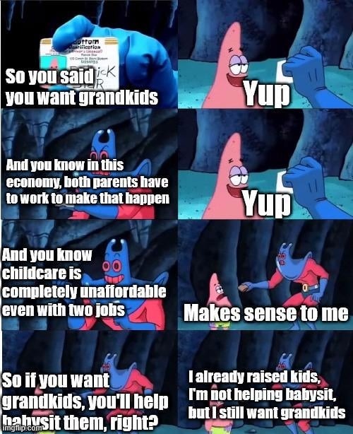 So you said you want grandkids? Yup. And you know in this economy, both parents have to work to make that happen. Yup. And you know childcare is completely unaffordable even with two jobs. Makes sense to me. So if you want grandkids, you'll help babysit them, right? I already raised kids, I'm not helping babysit, but I still want grandkids.
