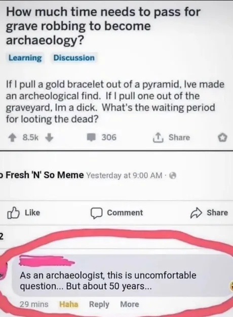 How much time needs to pass for grave robbing to become archaeology? Learning Discussion If I pull a gold bracelet out of a pyramid, I've made an archeological find. If I pull one out of the graveyard, I'm a dick. What's the waiting period for looting the dead? Fresh 'N' So Meme As an archaeologist, this is uncomfortable question... But about 50 ye